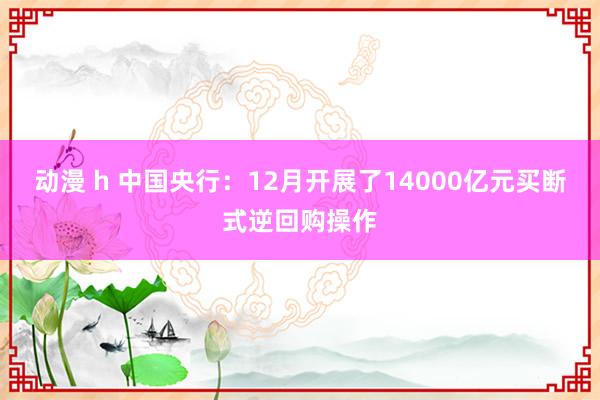 动漫 h 中国央行：12月开展了14000亿元买断式逆回购操作