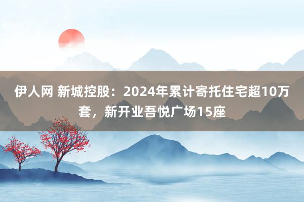 伊人网 新城控股：2024年累计寄托住宅超10万套，新开业吾悦广场15座