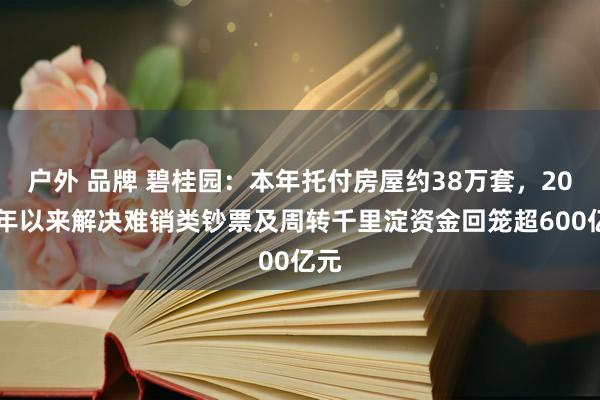 户外 品牌 碧桂园：本年托付房屋约38万套，2022年以来解决难销类钞票及周转千里淀资金回笼超600亿元