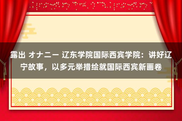 露出 オナニー 辽东学院国际西宾学院：讲好辽宁故事，以多元举措绘就国际西宾新画卷