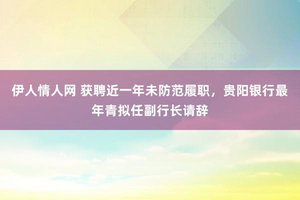 伊人情人网 获聘近一年未防范履职，贵阳银行最年青拟任副行长请辞