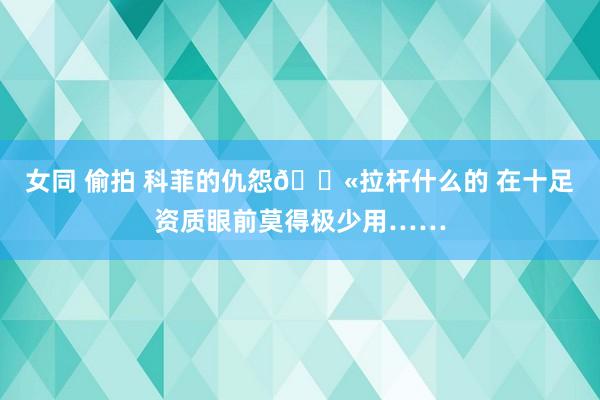 女同 偷拍 科菲的仇怨😫拉杆什么的 在十足资质眼前莫得极少用……