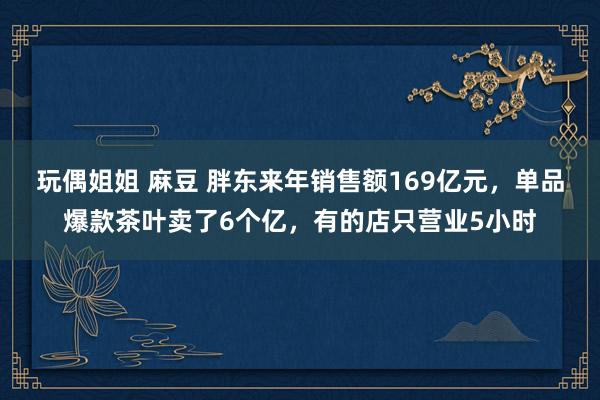 玩偶姐姐 麻豆 胖东来年销售额169亿元，单品爆款茶叶卖了6个亿，有的店只营业5小时