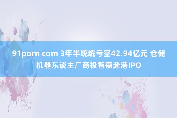 91porn com 3年半统统亏空42.94亿元 仓储机器东谈主厂商极智嘉赴港IPO