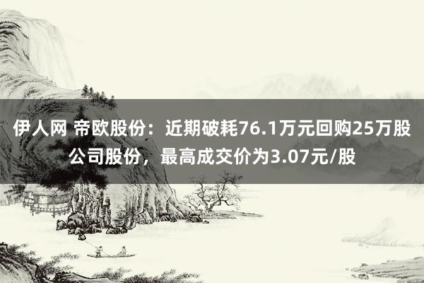 伊人网 帝欧股份：近期破耗76.1万元回购25万股公司股份，最高成交价为3.07元/股