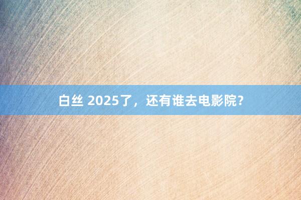 白丝 2025了，还有谁去电影院？