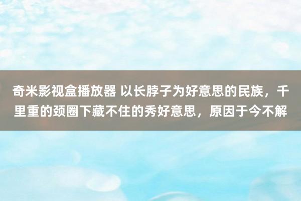 奇米影视盒播放器 以长脖子为好意思的民族，千里重的颈圈下藏不住的秀好意思，原因于今不解