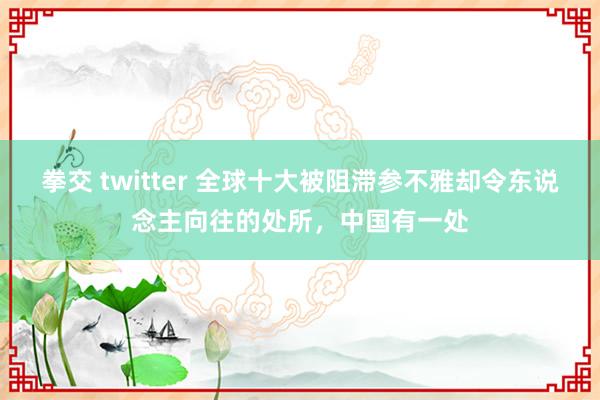 拳交 twitter 全球十大被阻滞参不雅却令东说念主向往的处所，中国有一处