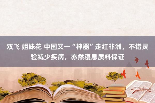 双飞 姐妹花 中国又一“神器”走红非洲，不错灵验减少疾病，亦然寝息质料保证