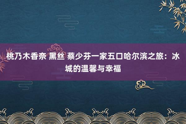 桃乃木香奈 黑丝 蔡少芬一家五口哈尔滨之旅：冰城的温馨与幸福