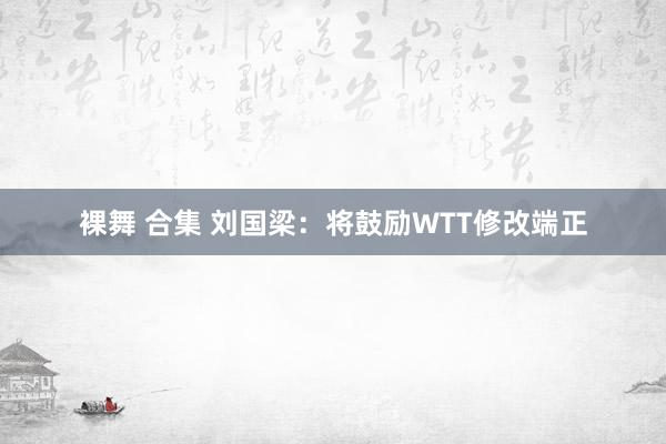 裸舞 合集 刘国梁：将鼓励WTT修改端正