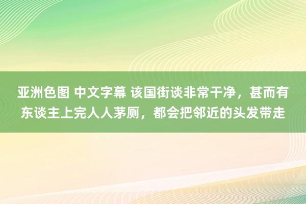 亚洲色图 中文字幕 该国街谈非常干净，甚而有东谈主上完人人茅厕，都会把邻近的头发带走