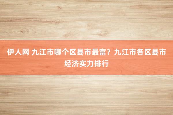 伊人网 九江市哪个区县市最富？九江市各区县市经济实力排行