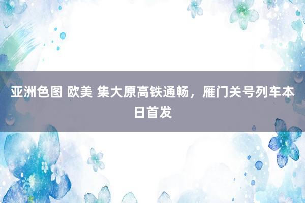 亚洲色图 欧美 集大原高铁通畅，雁门关号列车本日首发