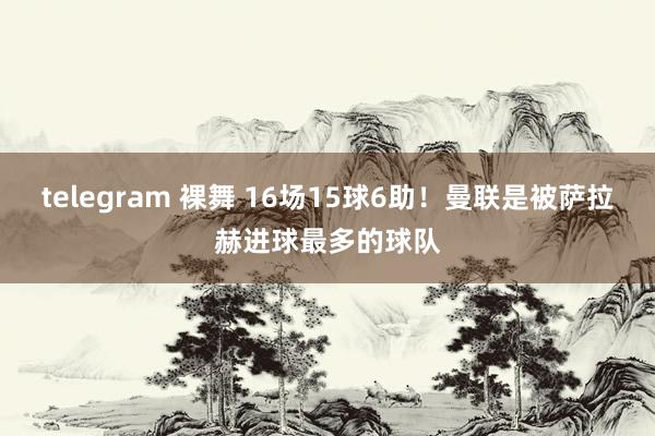 telegram 裸舞 16场15球6助！曼联是被萨拉赫进球最多的球队