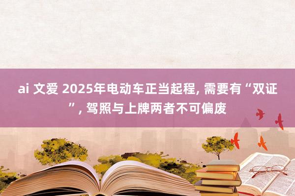 ai 文爱 2025年电动车正当起程， 需要有“双证”， 驾照与上牌两者不可偏废