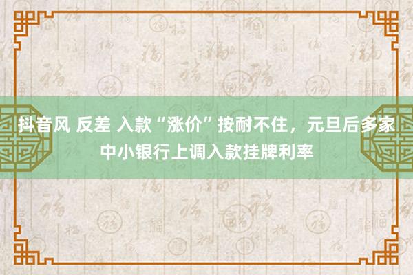 抖音风 反差 入款“涨价”按耐不住，元旦后多家中小银行上调入款挂牌利率