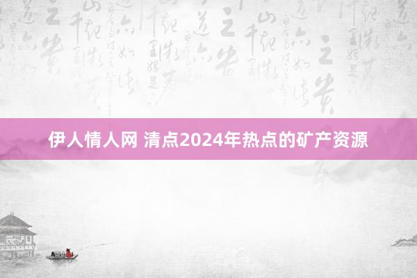 伊人情人网 清点2024年热点的矿产资源