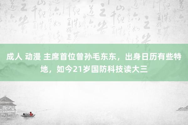 成人 动漫 主席首位曾孙毛东东，出身日历有些特地，如今21岁国防科技读大三