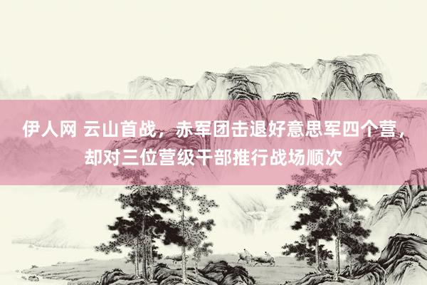 伊人网 云山首战，赤军团击退好意思军四个营，却对三位营级干部推行战场顺次