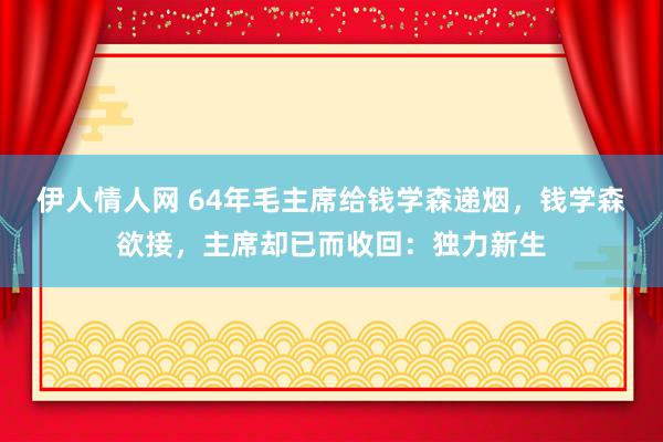 伊人情人网 64年毛主席给钱学森递烟，钱学森欲接，主席却已而收回：独力新生