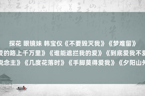 探花 眼镜妹 韩宝仪《不要毁灭我》《梦难留》《唯一为你活一天》《爱的路上千万里》《谁能遮拦我的爱》《到底爱我不爱》《难忘的初恋情东说念主》《几度花落时》《手脚莫得爱我》《夕阳山外山》《东说念主儿不行留》《历久的爱》《纯音乐》