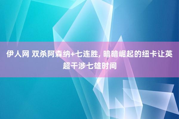 伊人网 双杀阿森纳+七连胜， 暗暗崛起的纽卡让英超干涉七雄时间