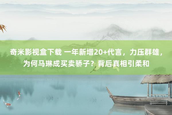 奇米影视盒下载 一年新增20+代言，力压群雄，为何马琳成买卖骄子？背后真相引柔和