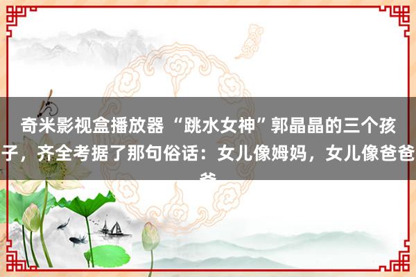 奇米影视盒播放器 “跳水女神”郭晶晶的三个孩子，齐全考据了那句俗话：女儿像姆妈，女儿像爸爸