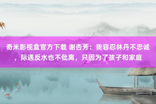 奇米影视盒官方下载 谢杏芳：我容忍林丹不忠诚，际遇反水也不仳离，只因为了孩子和家庭