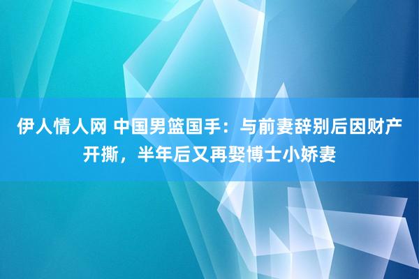 伊人情人网 中国男篮国手：与前妻辞别后因财产开撕，半年后又再娶博士小娇妻