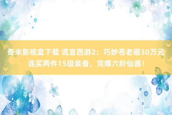 奇米影视盒下载 谎言西游2：巧妙苍老砸30万元连买两件15级装备，完爆六阶仙器！