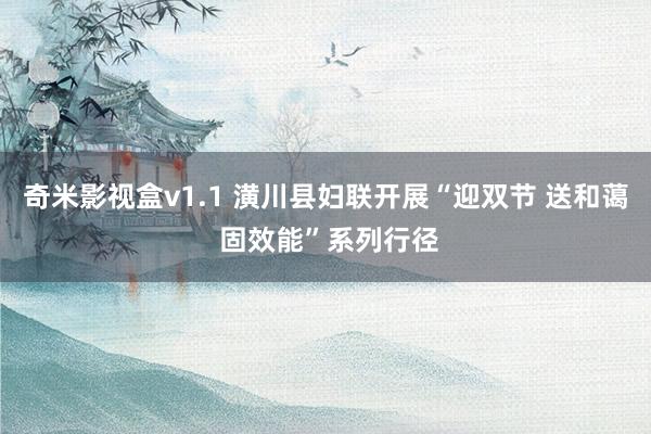 奇米影视盒v1.1 潢川县妇联开展“迎双节 送和蔼 固效能”系列行径