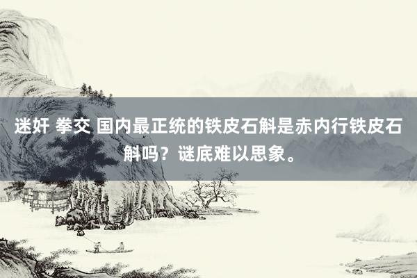 迷奸 拳交 国内最正统的铁皮石斛是赤内行铁皮石斛吗？谜底难以思象。