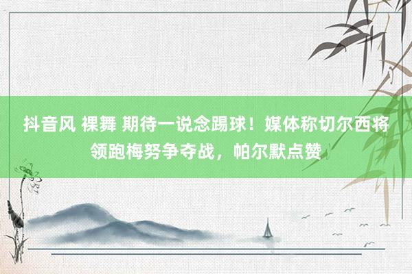 抖音风 裸舞 期待一说念踢球！媒体称切尔西将领跑梅努争夺战，帕尔默点赞