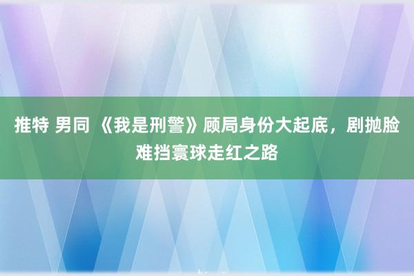 推特 男同 《我是刑警》顾局身份大起底，剧抛脸难挡寰球走红之路