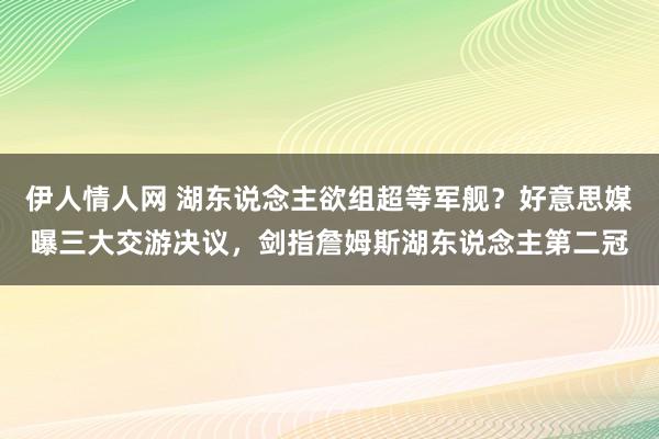 伊人情人网 湖东说念主欲组超等军舰？好意思媒曝三大交游决议，剑指詹姆斯湖东说念主第二冠