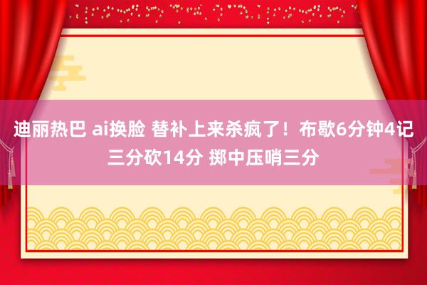 迪丽热巴 ai换脸 替补上来杀疯了！布歇6分钟4记三分砍14分 掷中压哨三分