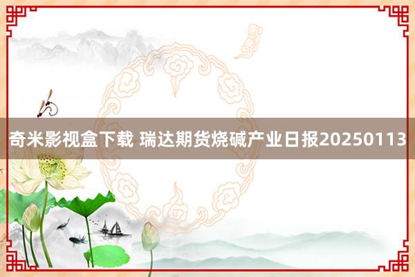 奇米影视盒下载 瑞达期货烧碱产业日报20250113