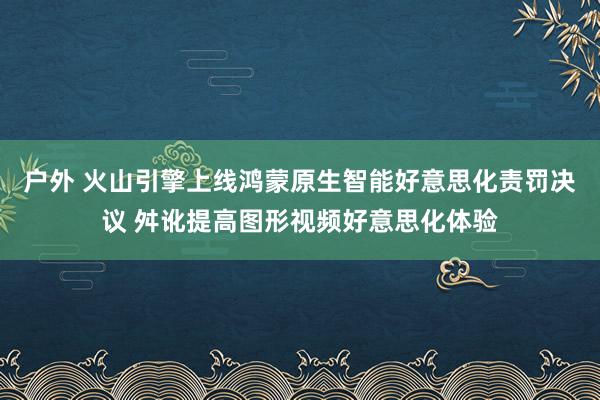 户外 火山引擎上线鸿蒙原生智能好意思化责罚决议 舛讹提高图形视频好意思化体验