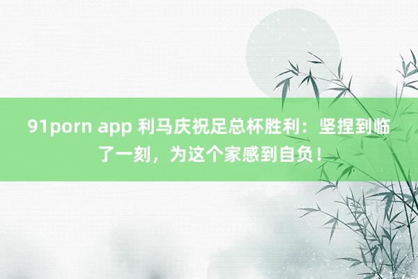 91porn app 利马庆祝足总杯胜利：坚捏到临了一刻，为这个家感到自负！