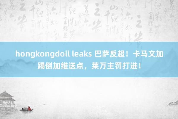 hongkongdoll leaks 巴萨反超！卡马文加踢倒加维送点，莱万主罚打进！