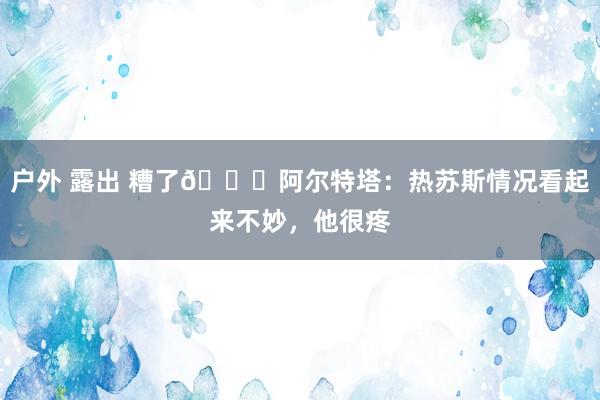 户外 露出 糟了😖阿尔特塔：热苏斯情况看起来不妙，他很疼