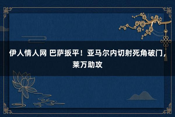 伊人情人网 巴萨扳平！亚马尔内切射死角破门，莱万助攻