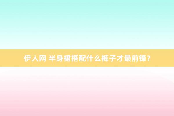 伊人网 半身裙搭配什么裤子才最前锋？