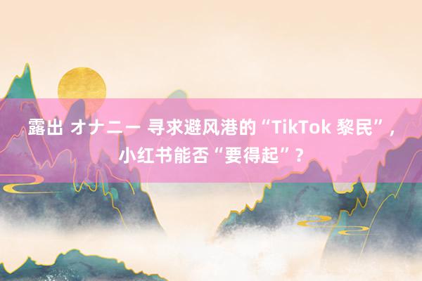 露出 オナニー 寻求避风港的“TikTok 黎民”，小红书能否“要得起”？