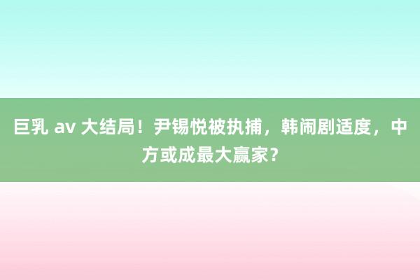 巨乳 av 大结局！尹锡悦被执捕，韩闹剧适度，中方或成最大赢家？