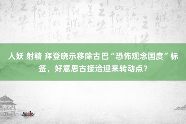 人妖 射精 拜登晓示移除古巴“恐怖观念国度”标签，好意思古接洽迎来转动点？