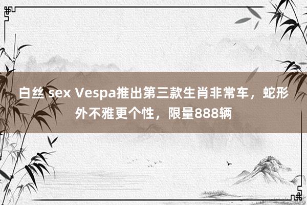 白丝 sex Vespa推出第三款生肖非常车，蛇形外不雅更个性，限量888辆