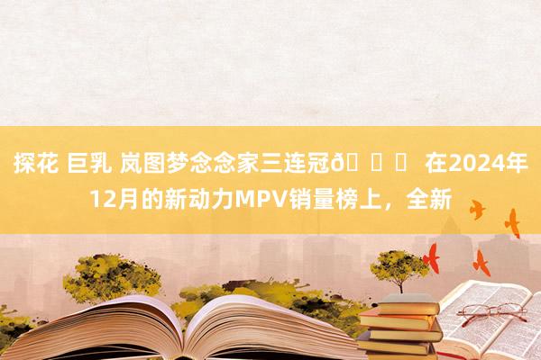 探花 巨乳 岚图梦念念家三连冠🎉 在2024年12月的新动力MPV销量榜上，全新